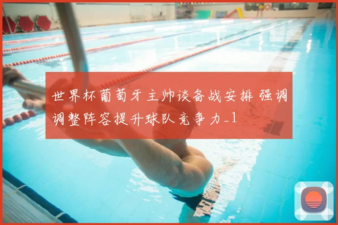 世界杯葡萄牙主帅谈备战安排 强调调整阵容提升球队竞争力_1