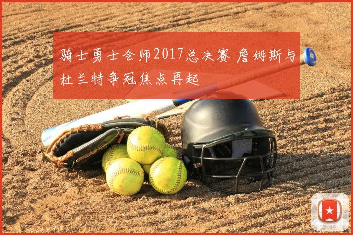 骑士勇士会师2017总决赛 詹姆斯与杜兰特争冠焦点再起