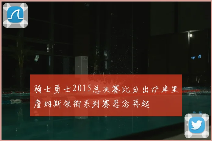 骑士勇士2015总决赛比分出炉库里詹姆斯领衔系列赛悬念再起