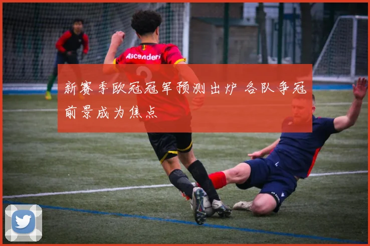 新赛季欧冠冠军预测出炉 各队争冠前景成为焦点