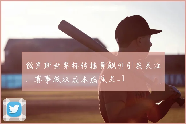 俄罗斯世界杯转播费飙升引发关注,赛事版权成本成焦点_1