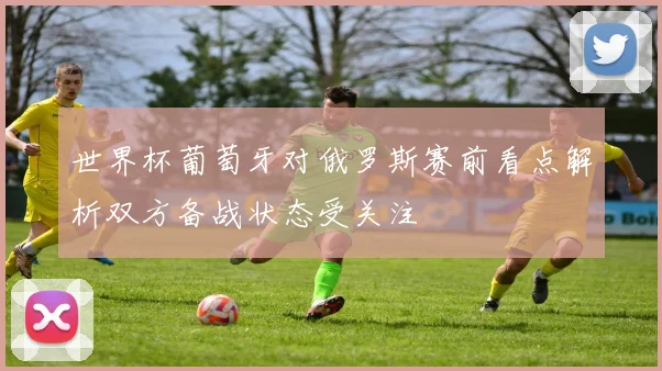 世界杯葡萄牙对俄罗斯赛前看点解析双方备战状态受关注