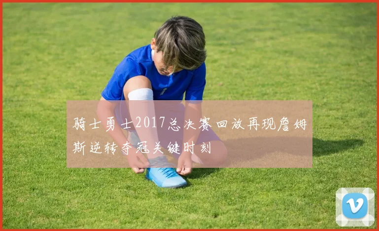 骑士勇士2017总决赛回放再现詹姆斯逆转夺冠关键时刻