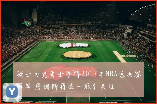 骑士力克勇士夺得2017年NBA总决赛冠军 詹姆斯再添一冠引关注