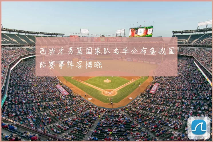 西班牙男篮国家队名单公布备战国际赛事阵容揭晓