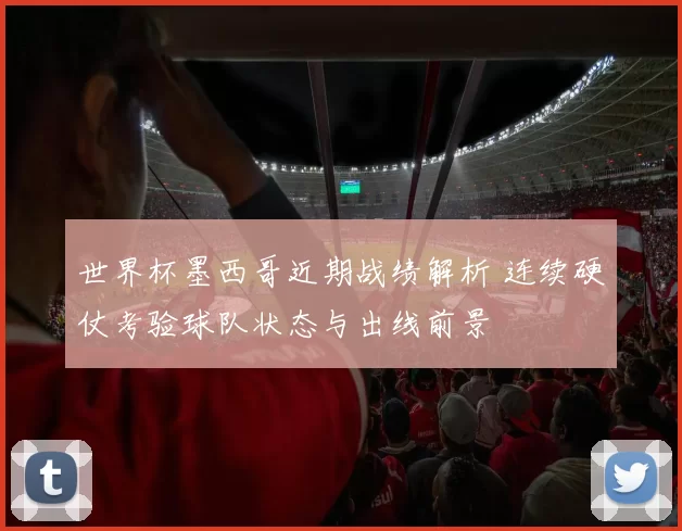 世界杯墨西哥近期战绩解析 连续硬仗考验球队状态与出线前景