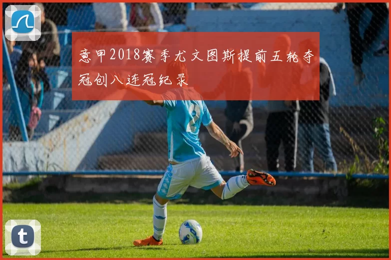 意甲2018赛季尤文图斯提前五轮夺冠创八连冠纪录