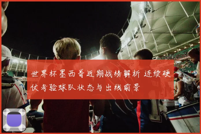 世界杯墨西哥近期战绩解析 连续硬仗考验球队状态与出线前景