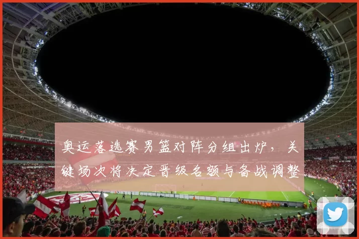 奥运落选赛男篮对阵分组出炉，关键场次将决定晋级名额与备战调整