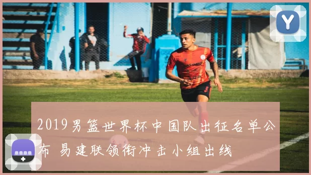 2019男篮世界杯中国队出征名单公布 易建联领衔冲击小组出线