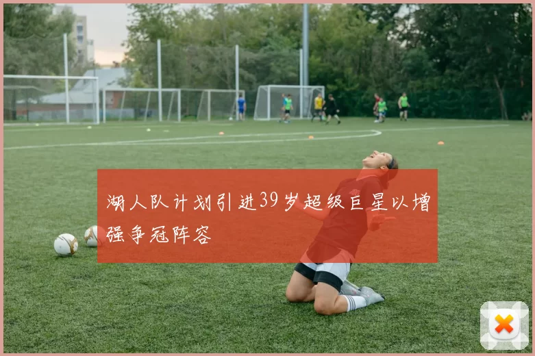 湖人队计划引进39岁超级巨星以增强争冠阵容