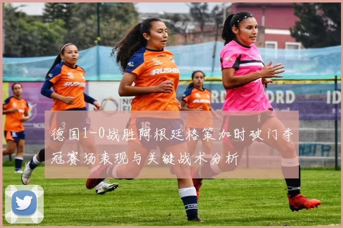 德国1-0战胜阿根廷格策加时破门夺冠赛场表现与关键战术分析