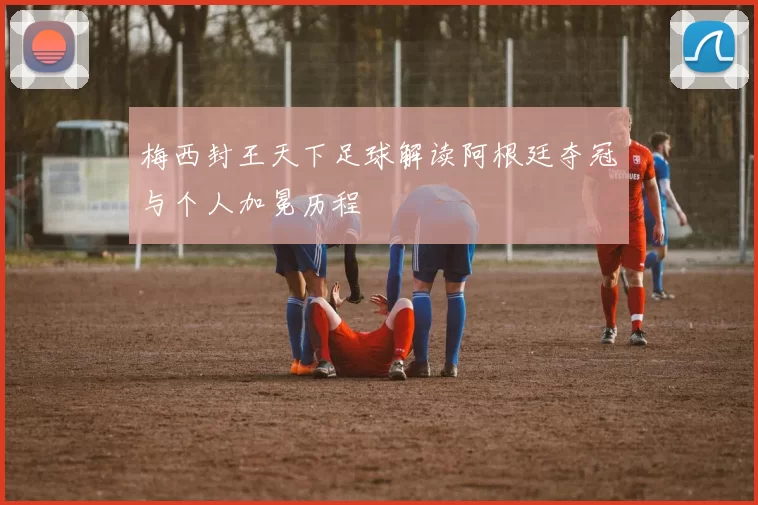 梅西封王天下足球解读阿根廷夺冠与个人加冕历程