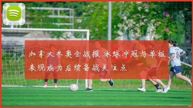 加拿大冬奥会战报 冰球冲冠与单板表现成为后续备战关注点