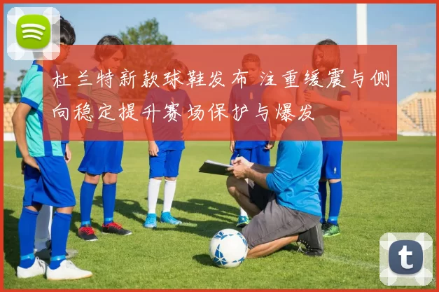 杜兰特新款球鞋发布 注重缓震与侧向稳定提升赛场保护与爆发