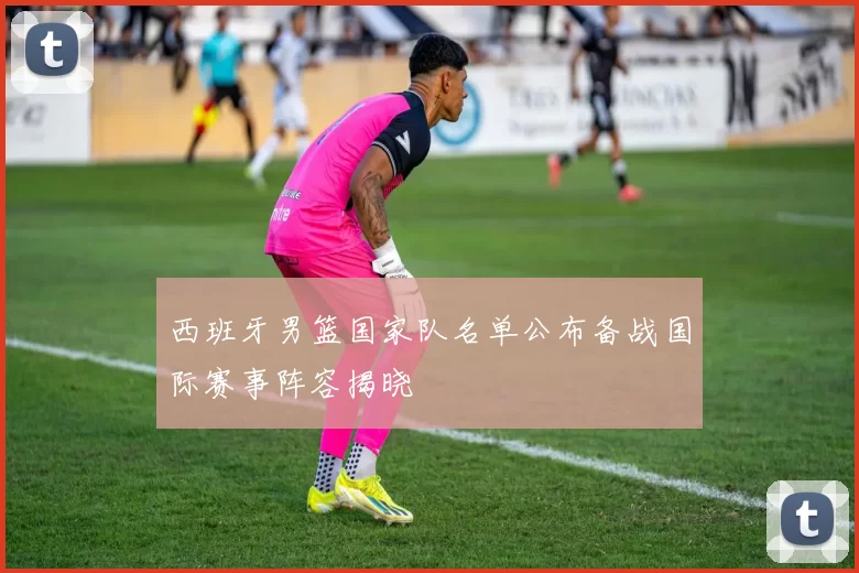 西班牙男篮国家队名单公布备战国际赛事阵容揭晓