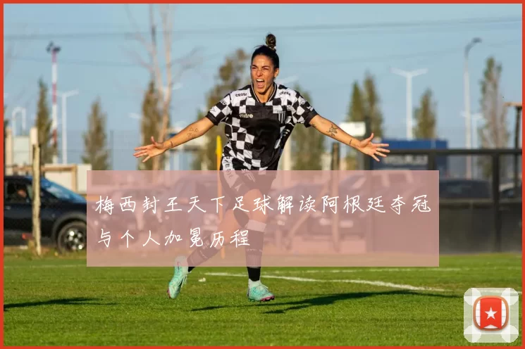 梅西封王天下足球解读阿根廷夺冠与个人加冕历程