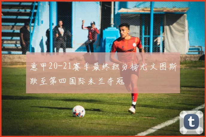 意甲20-21赛季最终积分榜尤文图斯跌至第四国际米兰夺冠