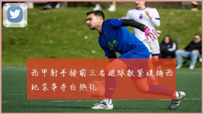 西甲射手榜前三名进球数紧追梅西纪录争夺白热化