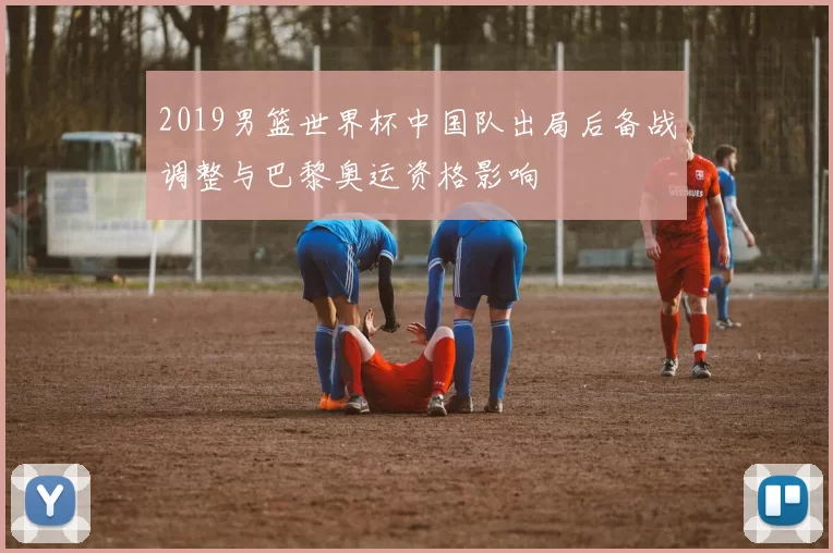2019男篮世界杯中国队出局后备战调整与巴黎奥运资格影响