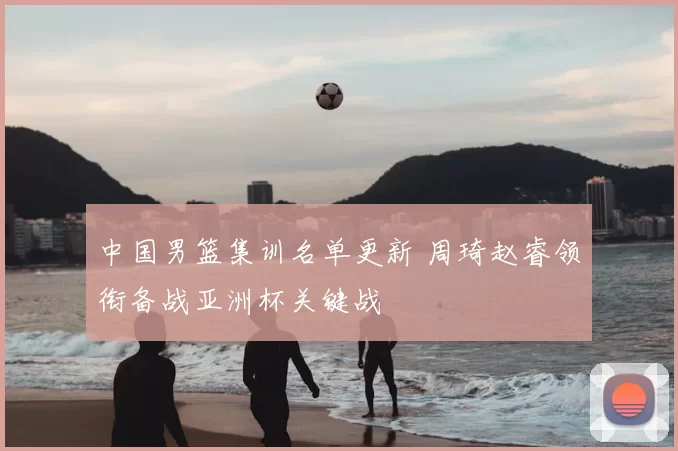 中国男篮集训名单更新 周琦赵睿领衔备战亚洲杯关键战