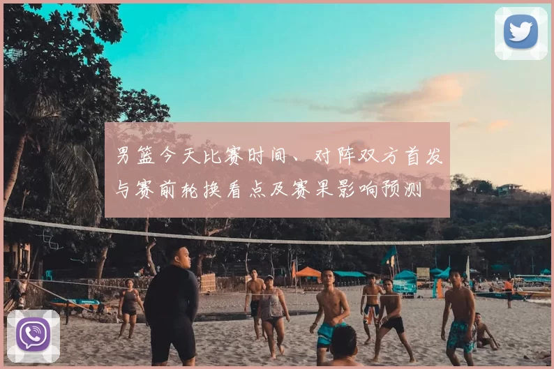 男篮今天比赛时间、对阵双方首发与赛前轮换看点及赛果影响预测