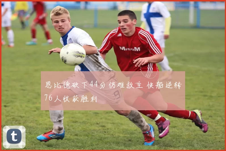 恩比德砍下44分仍难救主 快船逆转76人收获胜利