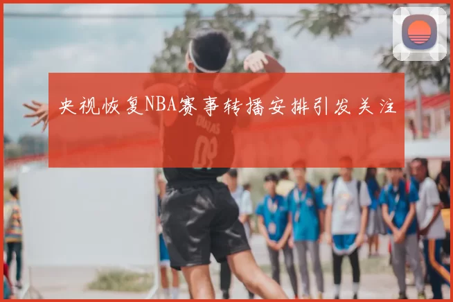 央视恢复NBA赛事转播安排引发关注