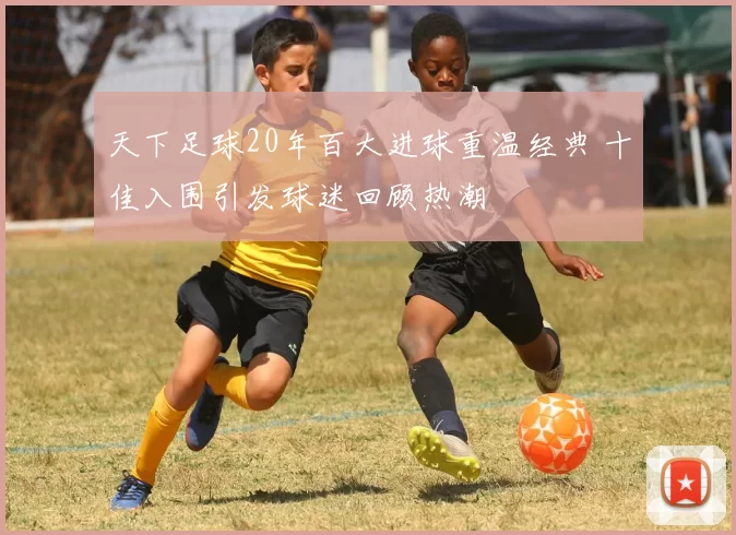 天下足球20年百大进球重温经典 十佳入围引发球迷回顾热潮