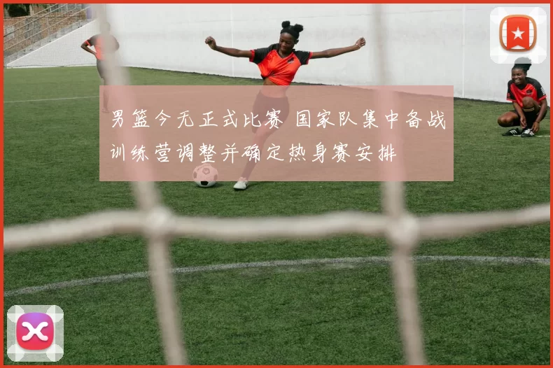 男篮今无正式比赛 国家队集中备战训练营调整并确定热身赛安排