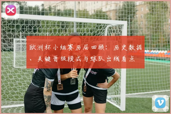 欧洲杯小组赛历届回顾：历史数据、关键晋级模式与球队出线看点