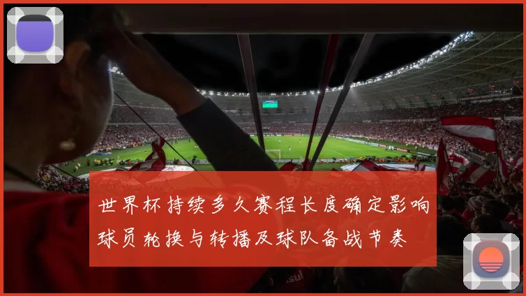 世界杯持续多久赛程长度确定影响球员轮换与转播及球队备战节奏