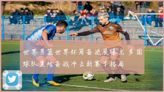 世界男篮世界杯筹备进展曝光 多国球队集结备战冲击新赛季格局