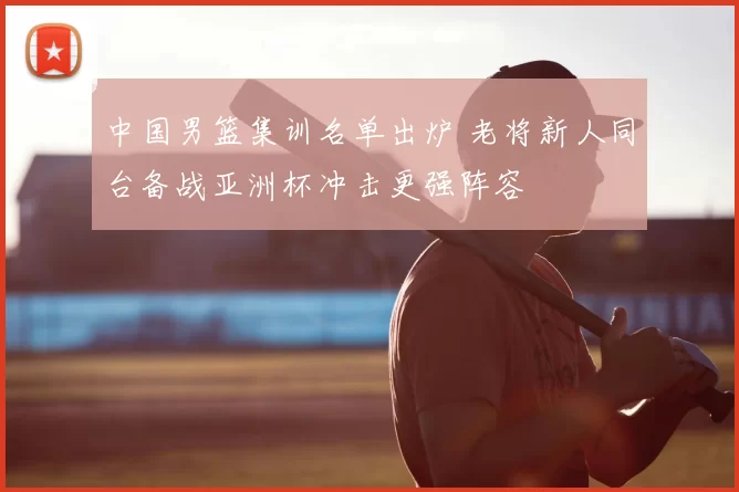 中国男篮集训名单出炉 老将新人同台备战亚洲杯冲击更强阵容